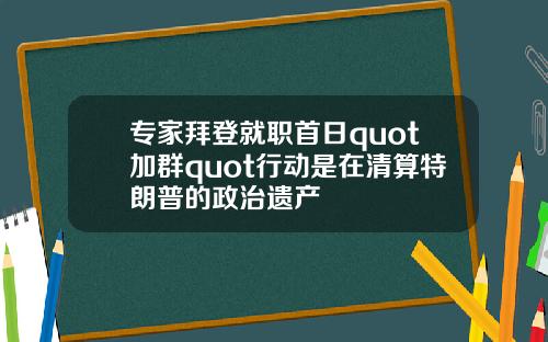 专家拜登就职首日quot加群quot行动是在清算特朗普的政治遗产