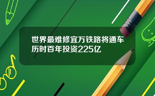 世界最难修宜万铁路将通车历时百年投资225亿