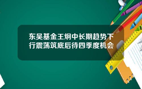 东吴基金王炯中长期趋势下行震荡筑底后待四季度机会