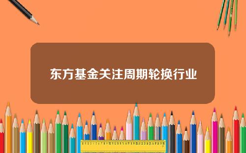 东方基金关注周期轮换行业