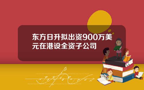 东方日升拟出资900万美元在港设全资子公司