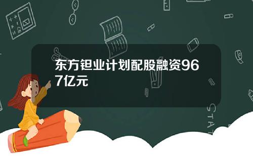 东方钽业计划配股融资967亿元