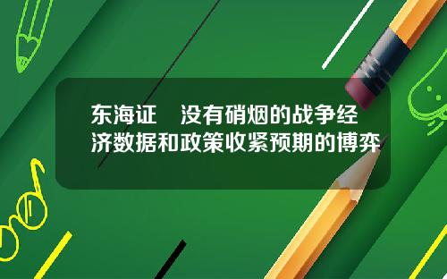 东海证劵没有硝烟的战争经济数据和政策收紧预期的博弈