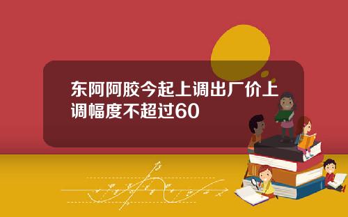 东阿阿胶今起上调出厂价上调幅度不超过60