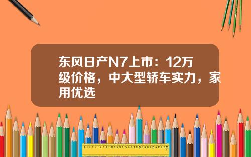 东风日产N7上市：12万级价格，中大型轿车实力，家用优选