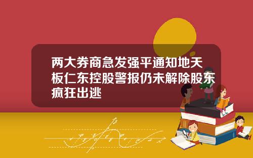 两大券商急发强平通知地天板仁东控股警报仍未解除股东疯狂出逃