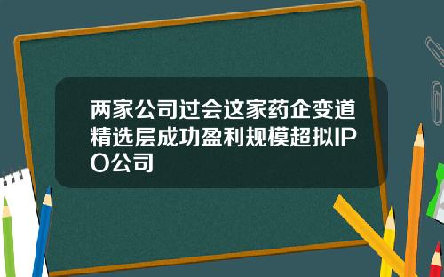 两家公司过会这家药企变道精选层成功盈利规模超拟IPO公司
