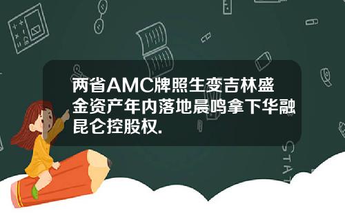 两省AMC牌照生变吉林盛金资产年内落地晨鸣拿下华融昆仑控股权.