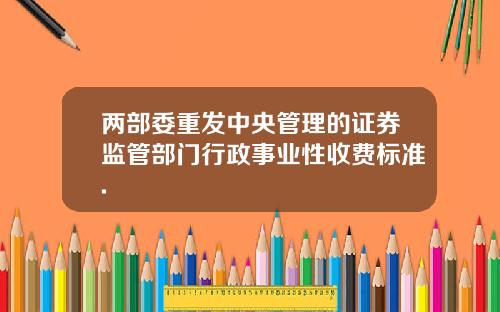 两部委重发中央管理的证券监管部门行政事业性收费标准.