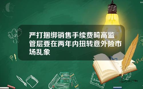严打捆绑销售手续费畸高监管层要在两年内扭转意外险市场乱象