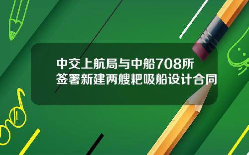 中交上航局与中船708所签署新建两艘耙吸船设计合同