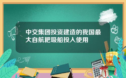 中交集团投资建造的我国最大自航耙吸船投入使用