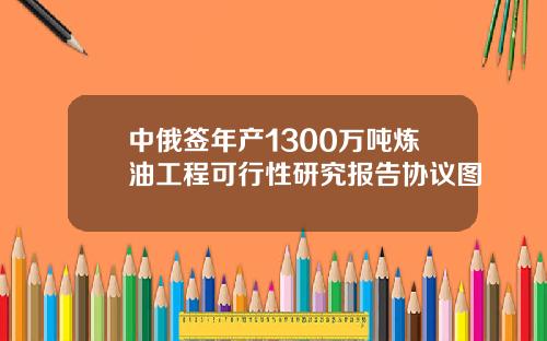 中俄签年产1300万吨炼油工程可行性研究报告协议图