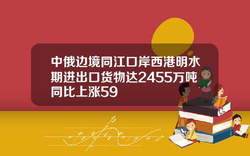 中俄边境同江口岸西港明水期进出口货物达2455万吨同比上涨59