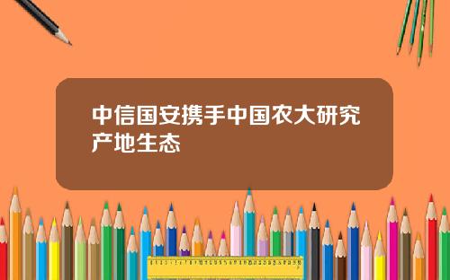 中信国安携手中国农大研究产地生态