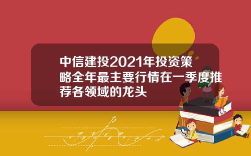 中信建投2021年投资策略全年最主要行情在一季度推荐各领域的龙头