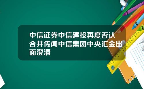 中信证券中信建投再度否认合并传闻中信集团中央汇金出面澄清