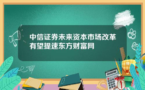 中信证券未来资本市场改革有望提速东方财富网