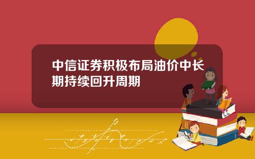中信证券积极布局油价中长期持续回升周期