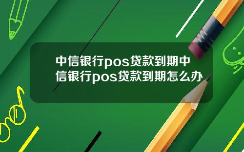 中信银行pos贷款到期中信银行pos贷款到期怎么办