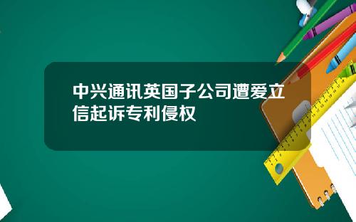 中兴通讯英国子公司遭爱立信起诉专利侵权