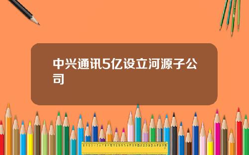 中兴通讯5亿设立河源子公司