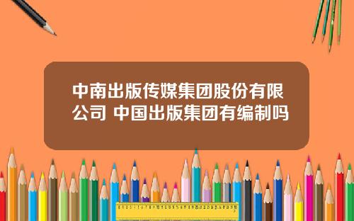 中南出版传媒集团股份有限公司 中国出版集团有编制吗