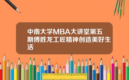 中南大学MBA大讲堂第五期傅胜龙工匠精神创造美好生活