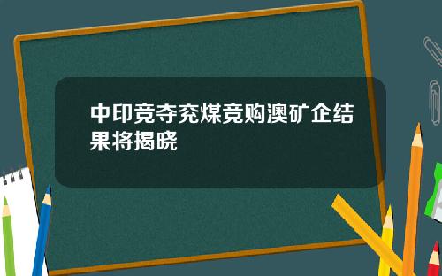 中印竞夺兖煤竞购澳矿企结果将揭晓