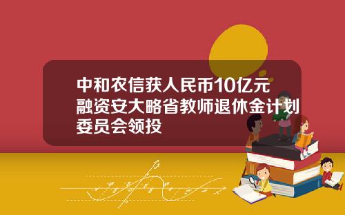 中和农信获人民币10亿元融资安大略省教师退休金计划委员会领投