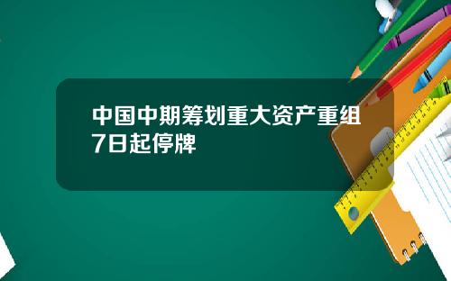 中国中期筹划重大资产重组7日起停牌