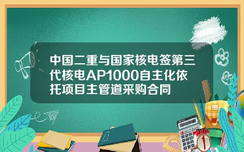 中国二重与国家核电签第三代核电AP1000自主化依托项目主管道采购合同