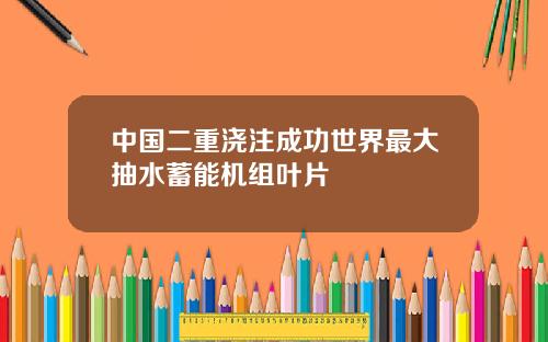 中国二重浇注成功世界最大抽水蓄能机组叶片