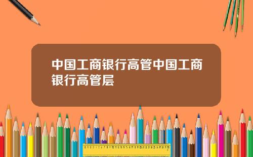 中国工商银行高管中国工商银行高管层