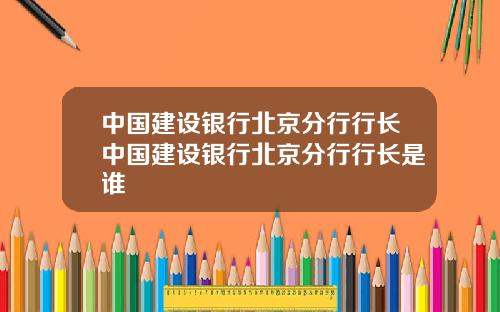 中国建设银行北京分行行长中国建设银行北京分行行长是谁