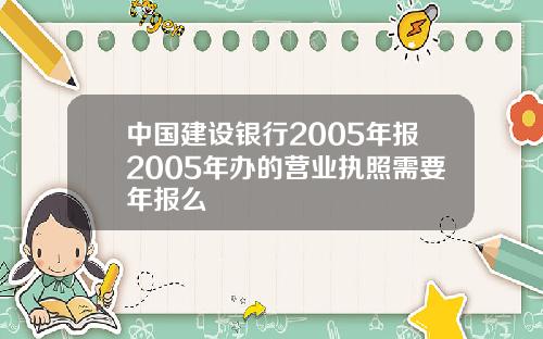 中国建设银行2005年报2005年办的营业执照需要年报么