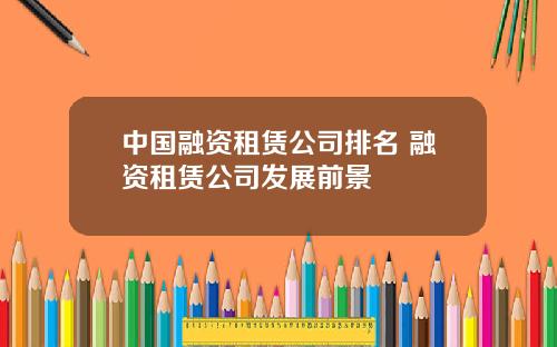 中国融资租赁公司排名 融资租赁公司发展前景
