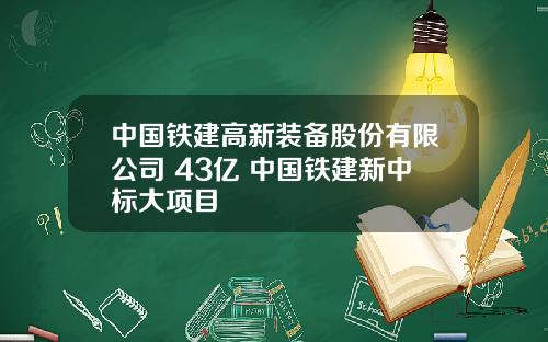 中国铁建高新装备股份有限公司 43亿 中国铁建新中标大项目