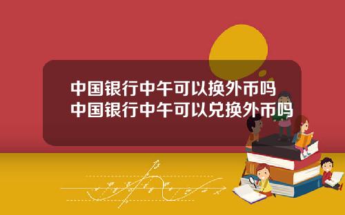 中国银行中午可以换外币吗中国银行中午可以兑换外币吗