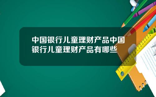 中国银行儿童理财产品中国银行儿童理财产品有哪些