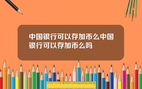 中国银行可以存加币么中国银行可以存加币么吗