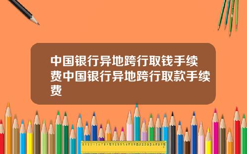 中国银行异地跨行取钱手续费中国银行异地跨行取款手续费