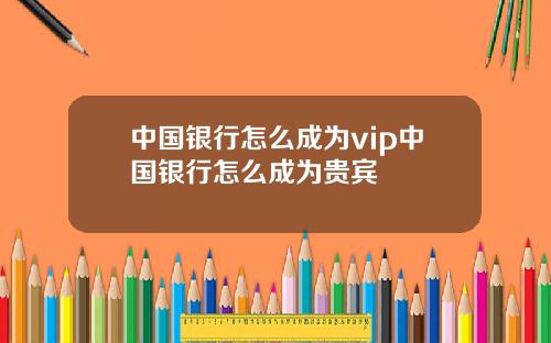 中国银行怎么成为vip中国银行怎么成为贵宾