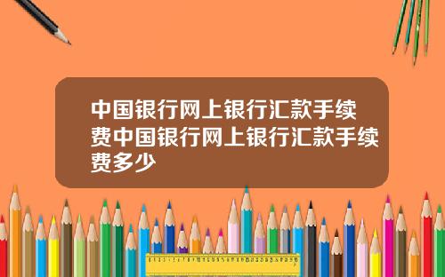 中国银行网上银行汇款手续费中国银行网上银行汇款手续费多少