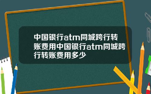 中国银行atm同城跨行转账费用中国银行atm同城跨行转账费用多少