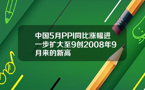 中国5月PPI同比涨幅进一步扩大至9创2008年9月来的新高