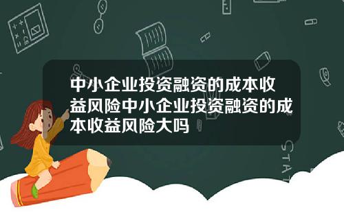 中小企业投资融资的成本收益风险中小企业投资融资的成本收益风险大吗