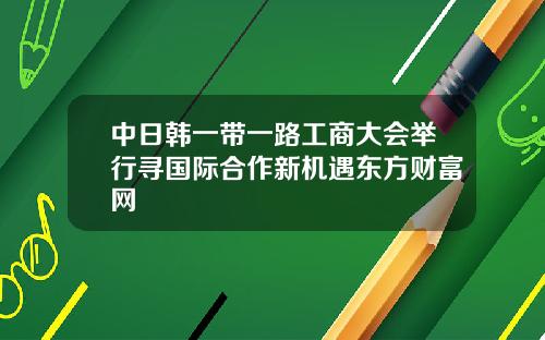 中日韩一带一路工商大会举行寻国际合作新机遇东方财富网