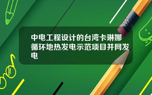 中电工程设计的台湾卡琳娜循环地热发电示范项目并网发电