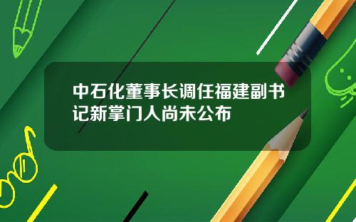 中石化董事长调任福建副书记新掌门人尚未公布